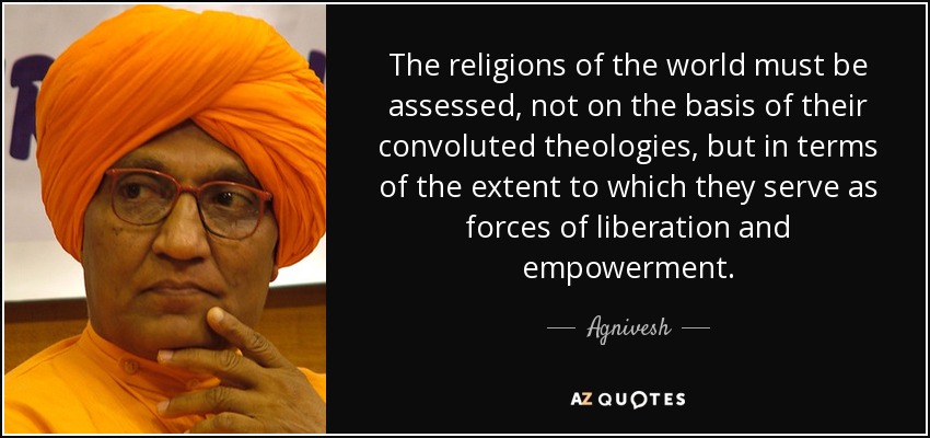 The religions of the world must be assessed, not on the basis of their convoluted theologies, but in terms of the extent to which they serve as forces of liberation and empowerment. - Agnivesh