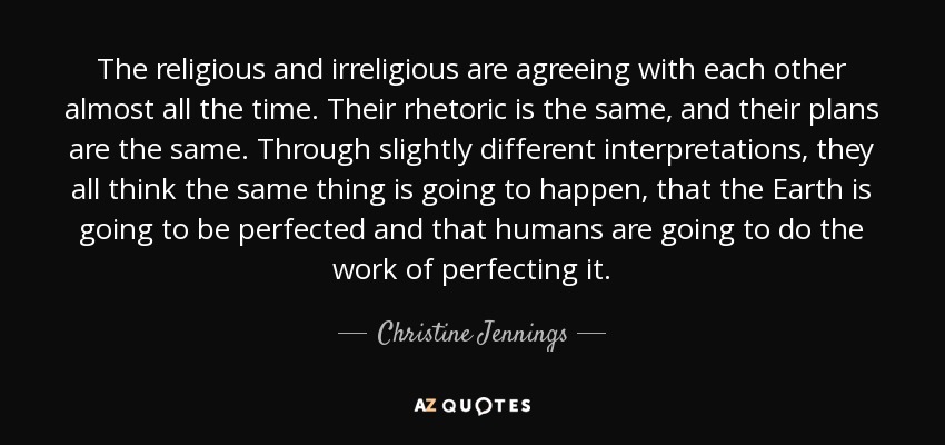 The religious and irreligious are agreeing with each other almost all the time. Their rhetoric is the same, and their plans are the same. Through slightly different interpretations, they all think the same thing is going to happen, that the Earth is going to be perfected and that humans are going to do the work of perfecting it. - Christine Jennings