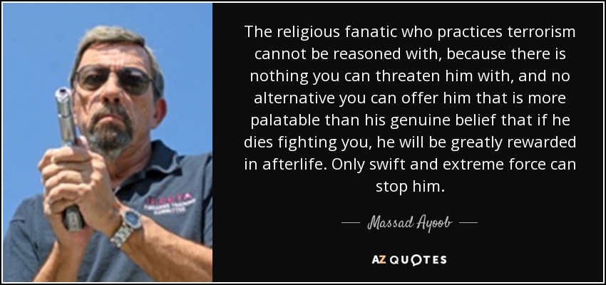 The religious fanatic who practices terrorism cannot be reasoned with, because there is nothing you can threaten him with, and no alternative you can offer him that is more palatable than his genuine belief that if he dies fighting you, he will be greatly rewarded in afterlife. Only swift and extreme force can stop him. - Massad Ayoob