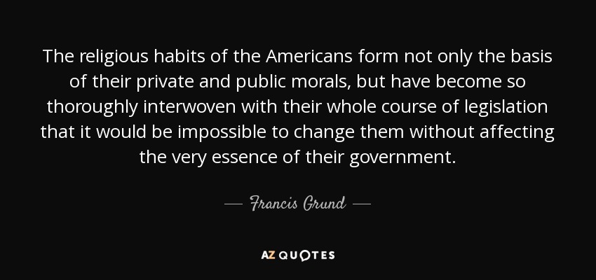 The religious habits of the Americans form not only the basis of their private and public morals, but have become so thoroughly interwoven with their whole course of legislation that it would be impossible to change them without affecting the very essence of their government. - Francis Grund