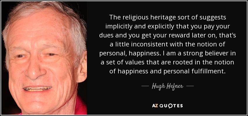 The religious heritage sort of suggests implicitly and explicitly that you pay your dues and you get your reward later on, that's a little inconsistent with the notion of personal, happiness. I am a strong believer in a set of values that are rooted in the notion of happiness and personal fulfillment. - Hugh Hefner