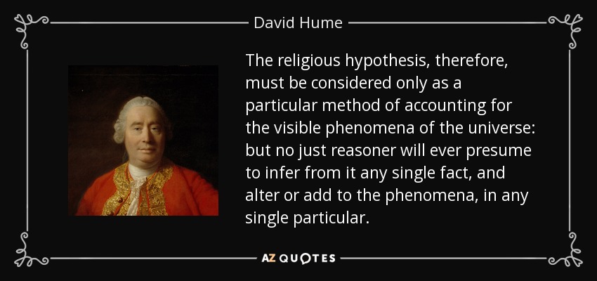 The religious hypothesis, therefore, must be considered only as a particular method of accounting for the visible phenomena of the universe: but no just reasoner will ever presume to infer from it any single fact, and alter or add to the phenomena, in any single particular. - David Hume