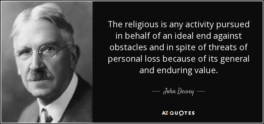 The religious is any activity pursued in behalf of an ideal end against obstacles and in spite of threats of personal loss because of its general and enduring value. - John Dewey