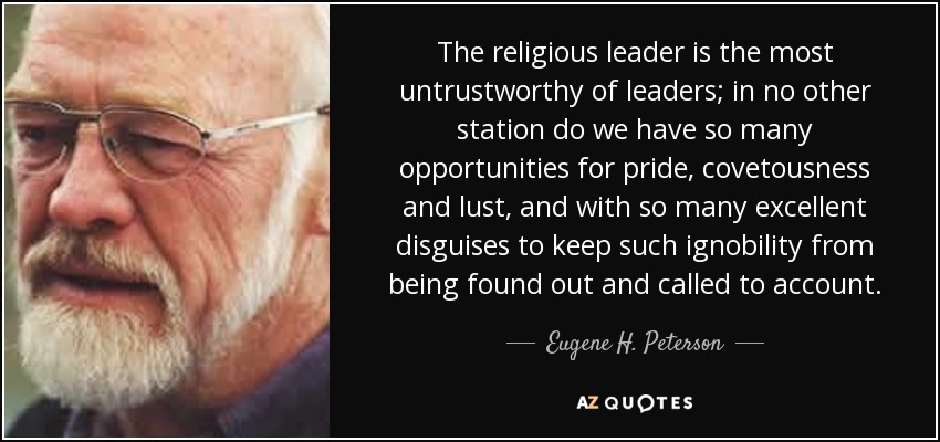 The religious leader is the most untrustworthy of leaders; in no other station do we have so many opportunities for pride, covetousness and lust, and with so many excellent disguises to keep such ignobility from being found out and called to account. - Eugene H. Peterson