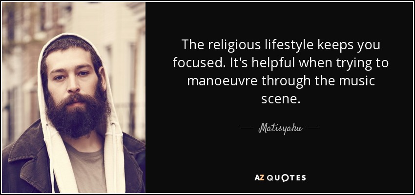 The religious lifestyle keeps you focused. It's helpful when trying to manoeuvre through the music scene. - Matisyahu