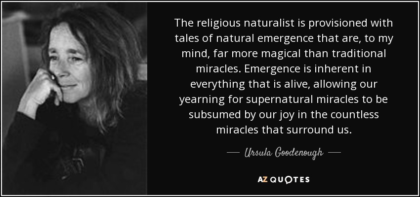 The religious naturalist is provisioned with tales of natural emergence that are, to my mind, far more magical than traditional miracles. Emergence is inherent in everything that is alive, allowing our yearning for supernatural miracles to be subsumed by our joy in the countless miracles that surround us. - Ursula Goodenough