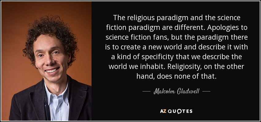 The religious paradigm and the science fiction paradigm are different. Apologies to science fiction fans, but the paradigm there is to create a new world and describe it with a kind of specificity that we describe the world we inhabit. Religiosity, on the other hand, does none of that. - Malcolm Gladwell