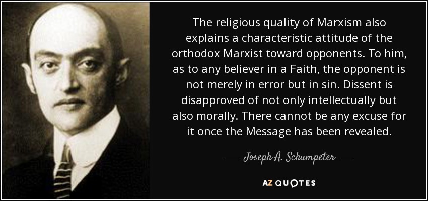 The religious quality of Marxism also explains a characteristic attitude of the orthodox Marxist toward opponents. To him, as to any believer in a Faith, the opponent is not merely in error but in sin. Dissent is disapproved of not only intellectually but also morally. There cannot be any excuse for it once the Message has been revealed. - Joseph A. Schumpeter