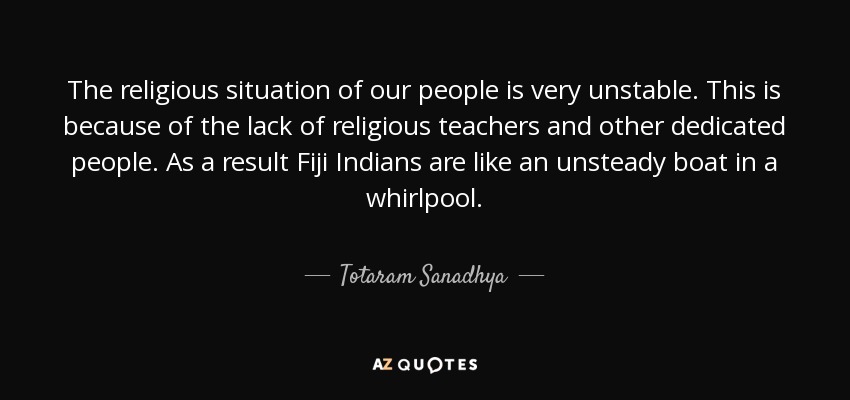 The religious situation of our people is very unstable. This is because of the lack of religious teachers and other dedicated people. As a result Fiji Indians are like an unsteady boat in a whirlpool. - Totaram Sanadhya