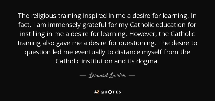The religious training inspired in me a desire for learning. In fact, I am immensely grateful for my Catholic education for instilling in me a desire for learning. However, the Catholic training also gave me a desire for questioning. The desire to question led me eventually to distance myself from the Catholic institution and its dogma. - Leonard Lawlor