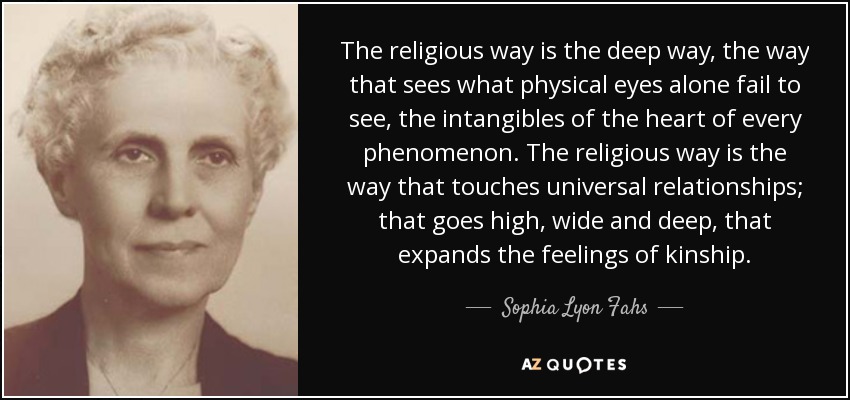 The religious way is the deep way, the way that sees what physical eyes alone fail to see, the intangibles of the heart of every phenomenon. The religious way is the way that touches universal relationships; that goes high, wide and deep, that expands the feelings of kinship. - Sophia Lyon Fahs