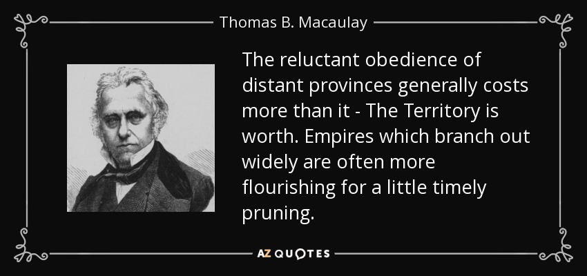 The reluctant obedience of distant provinces generally costs more than it - The Territory is worth. Empires which branch out widely are often more flourishing for a little timely pruning. - Thomas B. Macaulay