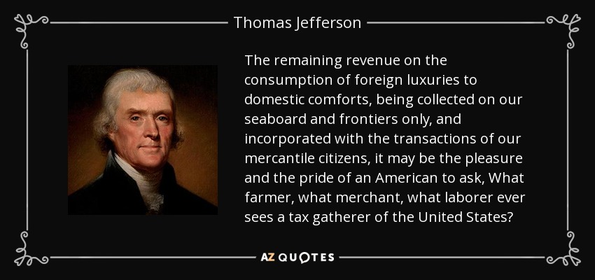 The remaining revenue on the consumption of foreign luxuries to domestic comforts, being collected on our seaboard and frontiers only, and incorporated with the transactions of our mercantile citizens, it may be the pleasure and the pride of an American to ask, What farmer, what merchant, what laborer ever sees a tax gatherer of the United States? - Thomas Jefferson
