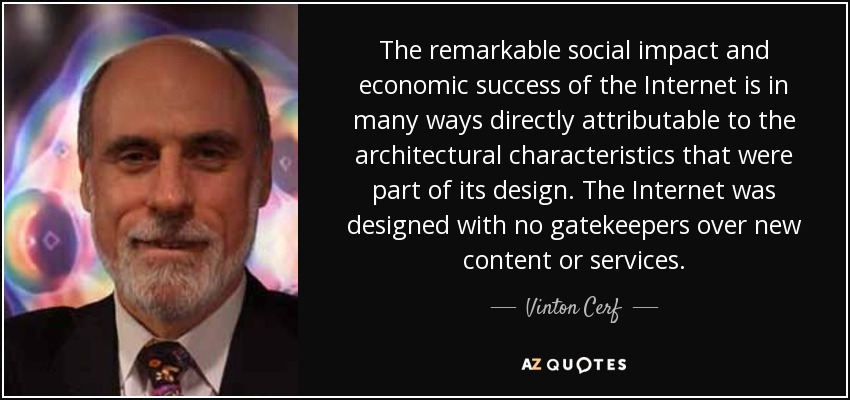 The remarkable social impact and economic success of the Internet is in many ways directly attributable to the architectural characteristics that were part of its design. The Internet was designed with no gatekeepers over new content or services. - Vinton Cerf