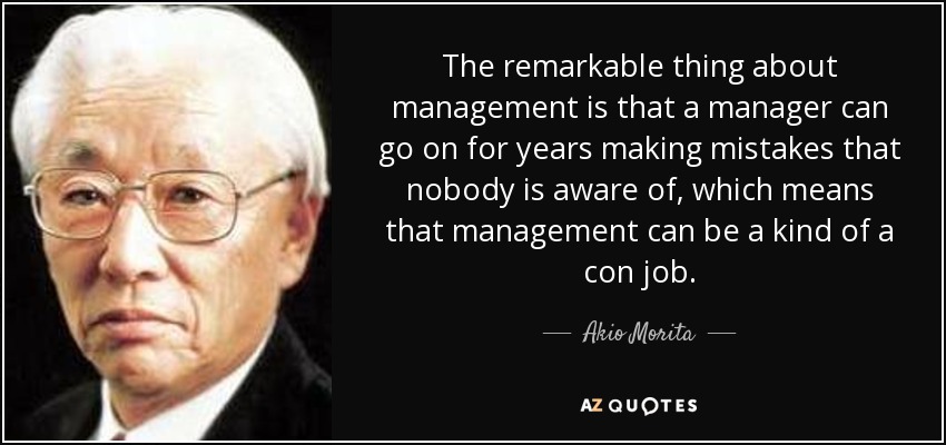 The remarkable thing about management is that a manager can go on for years making mistakes that nobody is aware of, which means that management can be a kind of a con job. - Akio Morita