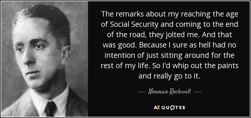 The remarks about my reaching the age of Social Security and coming to the end of the road, they jolted me. And that was good. Because I sure as hell had no intention of just sitting around for the rest of my life. So I'd whip out the paints and really go to it. - Norman Rockwell