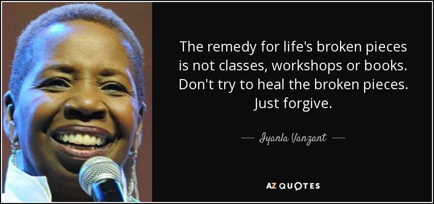 The remedy for life's broken pieces is not classes, workshops or books. Don't try to heal the broken pieces. Just forgive. - Iyanla Vanzant