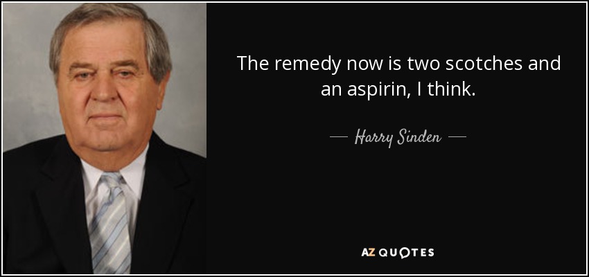 The remedy now is two scotches and an aspirin, I think. - Harry Sinden