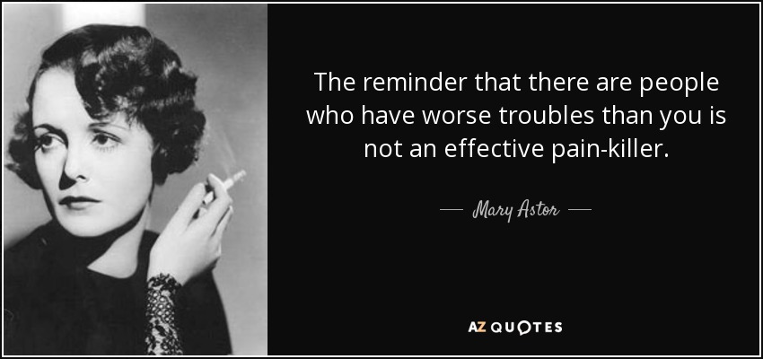 The reminder that there are people who have worse troubles than you is not an effective pain-killer. - Mary Astor