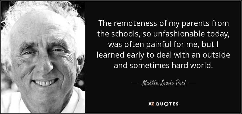 The remoteness of my parents from the schools, so unfashionable today, was often painful for me, but I learned early to deal with an outside and sometimes hard world. - Martin Lewis Perl