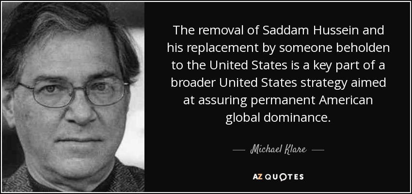 The removal of Saddam Hussein and his replacement by someone beholden to the United States is a key part of a broader United States strategy aimed at assuring permanent American global dominance. - Michael Klare