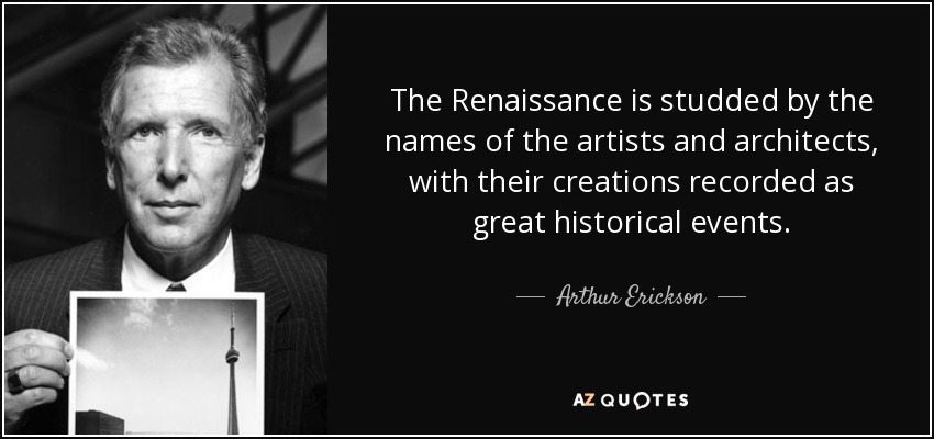 The Renaissance is studded by the names of the artists and architects, with their creations recorded as great historical events. - Arthur Erickson