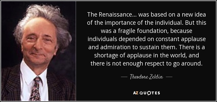 The Renaissance… was based on a new idea of the importance of the individual. But this was a fragile foundation, because individuals depended on constant applause and admiration to sustain them. There is a shortage of applause in the world, and there is not enough respect to go around. - Theodore Zeldin