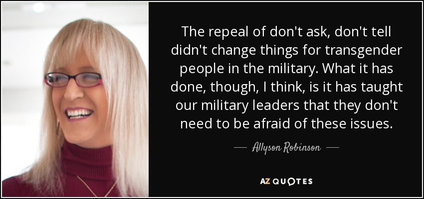 The repeal of don't ask, don't tell didn't change things for transgender people in the military. What it has done, though, I think, is it has taught our military leaders that they don't need to be afraid of these issues. - Allyson Robinson
