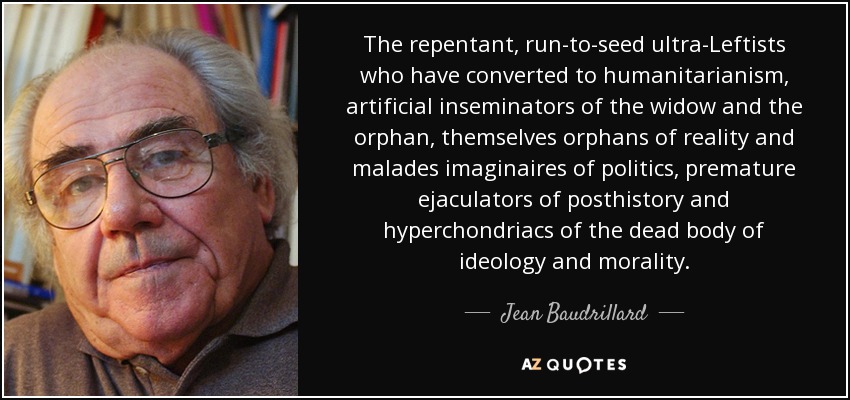 The repentant, run-to-seed ultra-Leftists who have converted to humanitarianism, artificial inseminators of the widow and the orphan, themselves orphans of reality and malades imaginaires of politics, premature ejaculators of posthistory and hyperchondriacs of the dead body of ideology and morality. - Jean Baudrillard