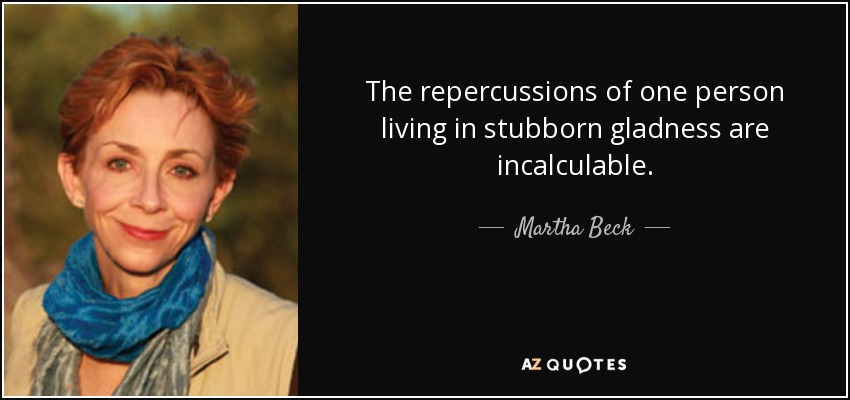 The repercussions of one person living in stubborn gladness are incalculable. - Martha Beck