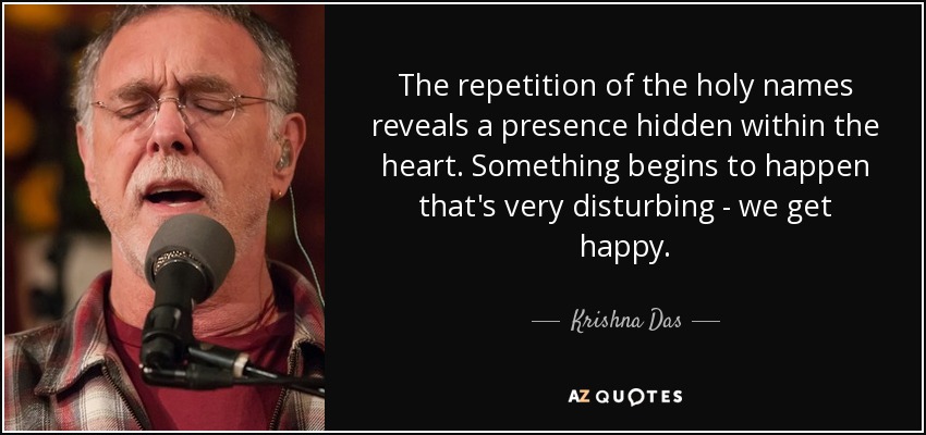 The repetition of the holy names reveals a presence hidden within the heart. Something begins to happen that's very disturbing - we get happy. - Krishna Das