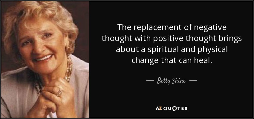The replacement of negative thought with positive thought brings about a spiritual and physical change that can heal. - Betty Shine
