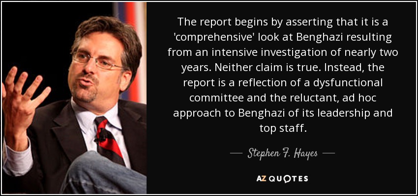 The report begins by asserting that it is a 'comprehensive' look at Benghazi resulting from an intensive investigation of nearly two years. Neither claim is true. Instead, the report is a reflection of a dysfunctional committee and the reluctant, ad hoc approach to Benghazi of its leadership and top staff. - Stephen F. Hayes