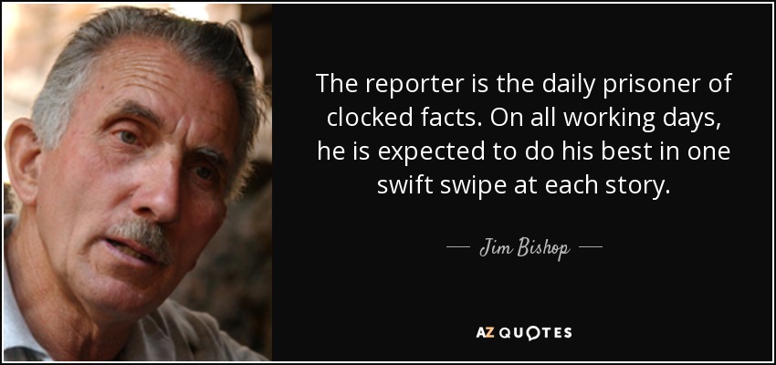 The reporter is the daily prisoner of clocked facts. On all working days, he is expected to do his best in one swift swipe at each story. - Jim Bishop