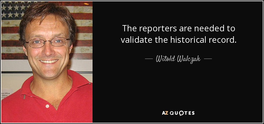 The reporters are needed to validate the historical record. - Witold Walczak