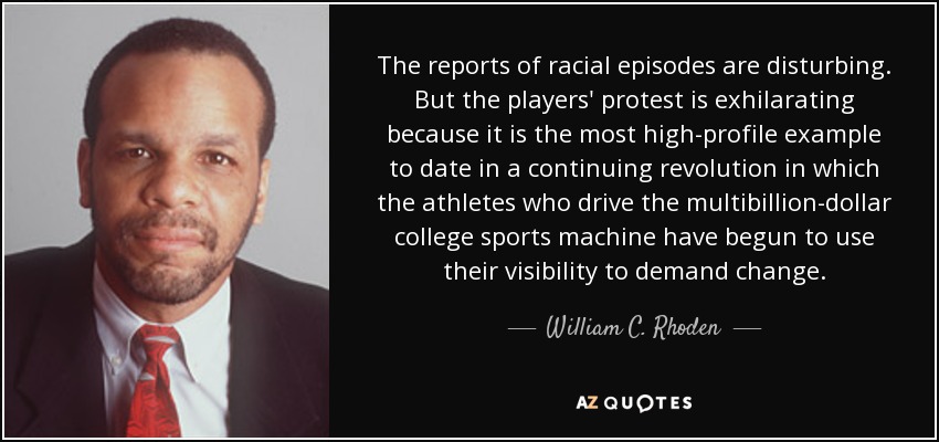 The reports of racial episodes are disturbing. But the players' protest is exhilarating because it is the most high-profile example to date in a continuing revolution in which the athletes who drive the multibillion-dollar college sports machine have begun to use their visibility to demand change. - William C. Rhoden