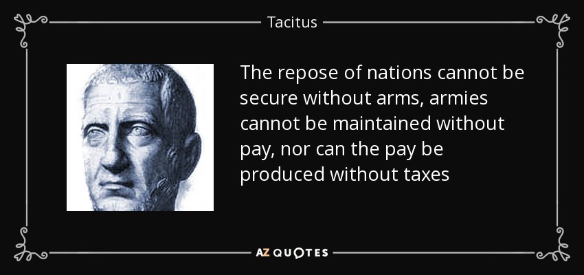 The repose of nations cannot be secure without arms, armies cannot be maintained without pay, nor can the pay be produced without taxes - Tacitus