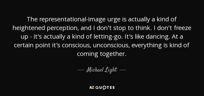The representational-image urge is actually a kind of heightened perception, and I don't stop to think. I don't freeze up - it's actually a kind of letting-go. It's like dancing. At a certain point it's conscious, unconscious, everything is kind of coming together. - Michael Light