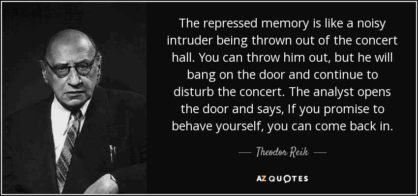 The repressed memory is like a noisy intruder being thrown out of the concert hall. You can throw him out, but he will bang on the door and continue to disturb the concert. The analyst opens the door and says, If you promise to behave yourself, you can come back in. - Theodor Reik