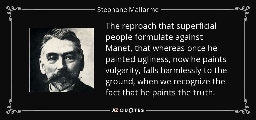The reproach that superficial people formulate against Manet, that whereas once he painted ugliness, now he paints vulgarity, falls harmlessly to the ground, when we recognize the fact that he paints the truth. - Stephane Mallarme