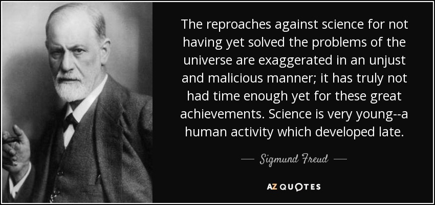 The reproaches against science for not having yet solved the problems of the universe are exaggerated in an unjust and malicious manner; it has truly not had time enough yet for these great achievements. Science is very young--a human activity which developed late. - Sigmund Freud