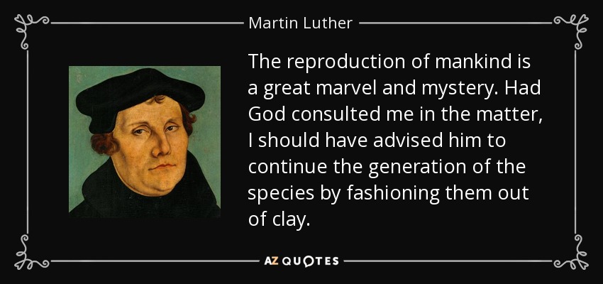 The reproduction of mankind is a great marvel and mystery. Had God consulted me in the matter, I should have advised him to continue the generation of the species by fashioning them out of clay. - Martin Luther