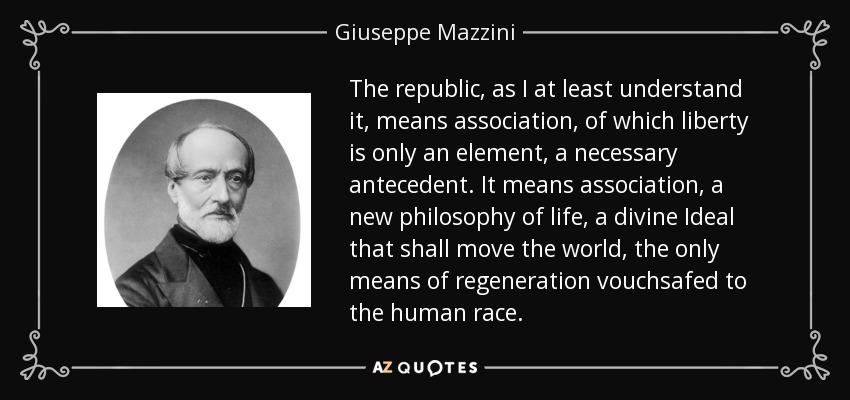The republic, as I at least understand it, means association, of which liberty is only an element, a necessary antecedent. It means association, a new philosophy of life, a divine Ideal that shall move the world, the only means of regeneration vouchsafed to the human race. - Giuseppe Mazzini