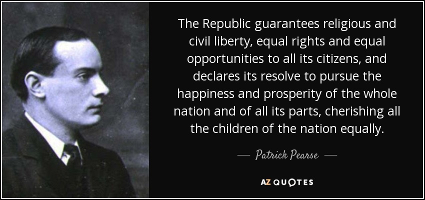 The Republic guarantees religious and civil liberty, equal rights and equal opportunities to all its citizens, and declares its resolve to pursue the happiness and prosperity of the whole nation and of all its parts, cherishing all the children of the nation equally. - Patrick Pearse