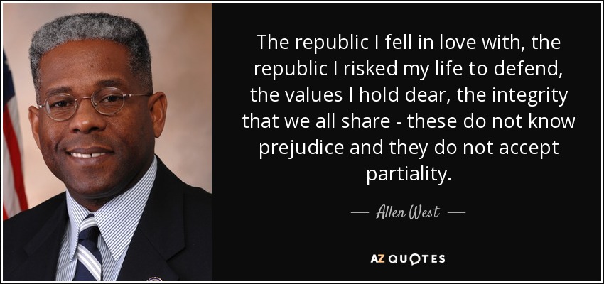 The republic I fell in love with, the republic I risked my life to defend, the values I hold dear, the integrity that we all share - these do not know prejudice and they do not accept partiality. - Allen West