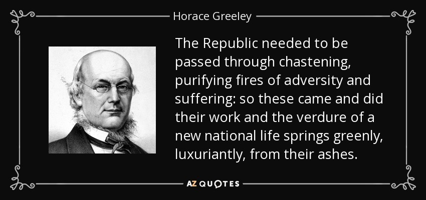 The Republic needed to be passed through chastening, purifying fires of adversity and suffering: so these came and did their work and the verdure of a new national life springs greenly, luxuriantly, from their ashes. - Horace Greeley