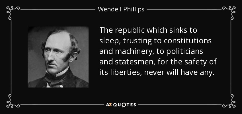 The republic which sinks to sleep, trusting to constitutions and machinery, to politicians and statesmen, for the safety of its liberties, never will have any. - Wendell Phillips