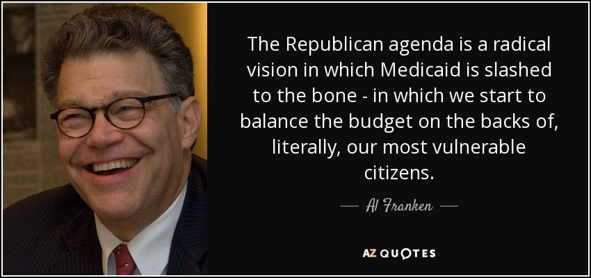 The Republican agenda is a radical vision in which Medicaid is slashed to the bone - in which we start to balance the budget on the backs of, literally, our most vulnerable citizens. - Al Franken
