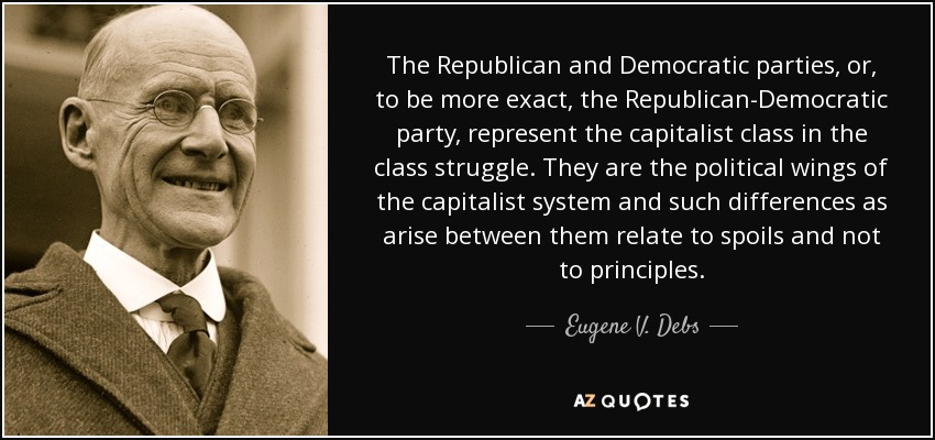The Republican and Democratic parties, or, to be more exact, the Republican-Democratic party, represent the capitalist class in the class struggle. They are the political wings of the capitalist system and such differences as arise between them relate to spoils and not to principles. - Eugene V. Debs