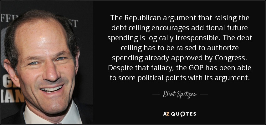 The Republican argument that raising the debt ceiling encourages additional future spending is logically irresponsible. The debt ceiling has to be raised to authorize spending already approved by Congress. Despite that fallacy, the GOP has been able to score political points with its argument. - Eliot Spitzer